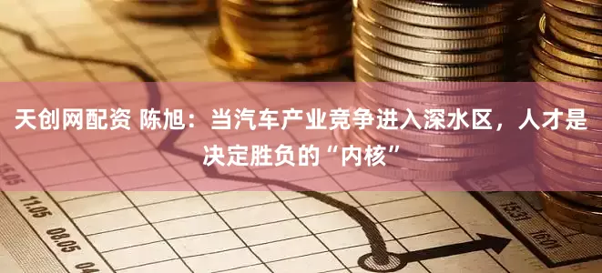 天创网配资 陈旭：当汽车产业竞争进入深水区，人才是决定胜负的“内核”
