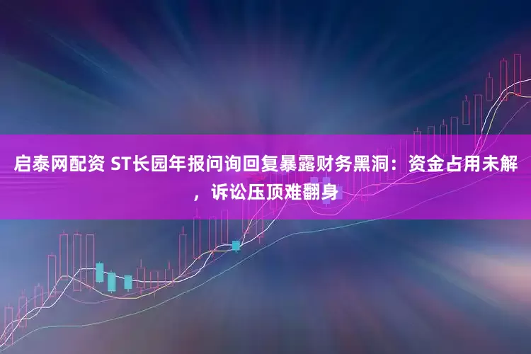 启泰网配资 ST长园年报问询回复暴露财务黑洞：资金占用未解，诉讼压顶难翻身
