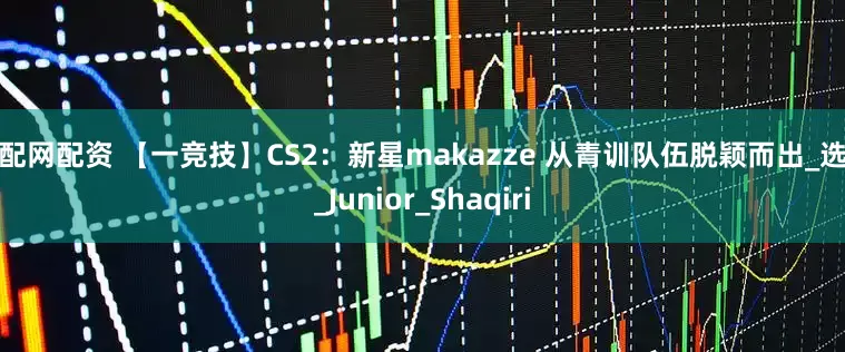配配网配资 【一竞技】CS2：新星makazze 从青训队伍脱颖而出_选手_Junior_Shaqiri