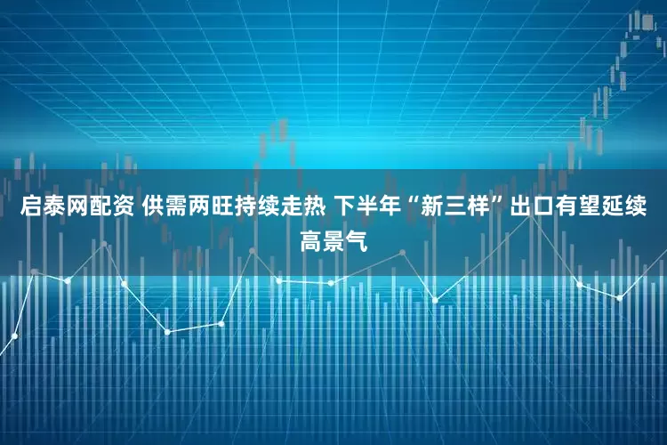 启泰网配资 供需两旺持续走热 下半年“新三样”出口有望延续高景气