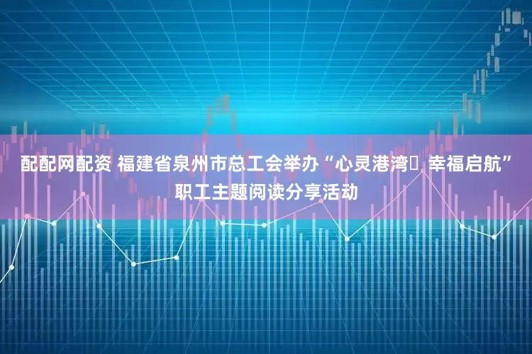 配配网配资 福建省泉州市总工会举办“心灵港湾・幸福启航”职工主题阅读分享活动