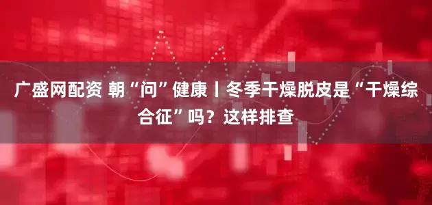 广盛网配资 朝“问”健康丨冬季干燥脱皮是“干燥综合征”吗？这样排查