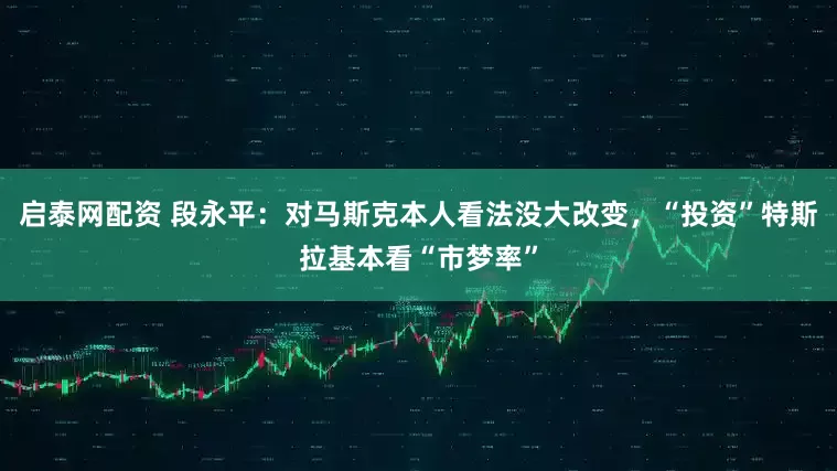 启泰网配资 段永平：对马斯克本人看法没大改变，“投资”特斯拉基本看“市梦率”