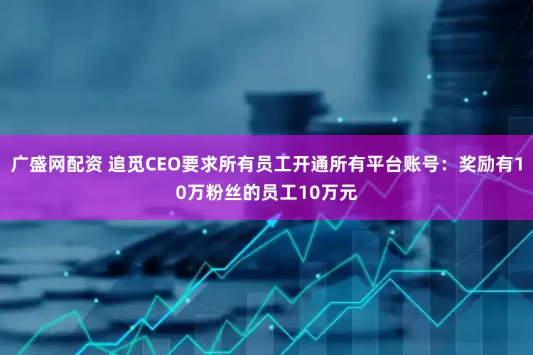 广盛网配资 追觅CEO要求所有员工开通所有平台账号：奖励有10万粉丝的员工10万元