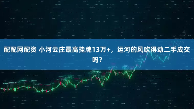 配配网配资 小河云庄最高挂牌13万+，运河的风吹得动二手成交吗？