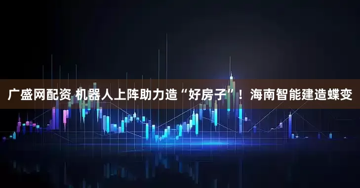 广盛网配资 机器人上阵助力造“好房子”！海南智能建造蝶变